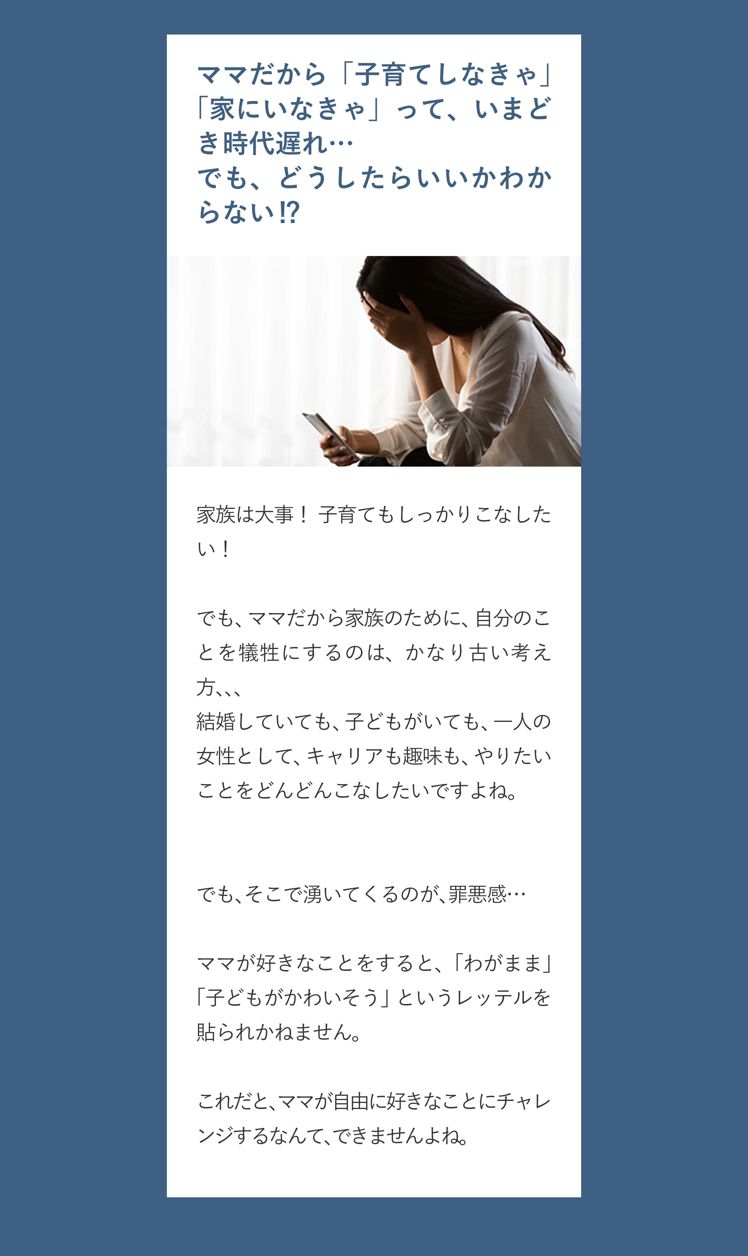 ママだから「子育てしなきゃ」「家にいなきゃ」って、いまどき時代遅れ… でも、どうしたらいいかわからない⁉️ 家族は大事！ 子育てもしっかりこなしたい！ でも、ママだから家族のために、自分のことを犠牲にするのは、かなり古い考え方、、、 結婚していても、子どもがいても、一人の女性として、キャリアも趣味も、やりたいことをどんどんこなしたいですよね。 でも、そこで湧いてくるのが、罪悪感… ママが好きなことをすると、「わがまま」「子どもがかわいそう」というレッテルを貼られかねません。 これだと、ママが自由に好きなことにチャレンジするなんて、できませんよね。